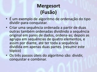 Mergesort
                   (Fusão)
• É um exemplo de algoritmo de ordenação do tipo
  dividir-para-conquistar.
• Criar uma sequência ordenada a partir de duas
  outras também ordenadas dividindo a sequência
  original em pares de dados, ordena-as; depois as
  agrupa em sequências de quatro elementos, e
  assim por diante, até ter toda a sequência
  dividida em apenas duas partes. (resumir este
  tópico)
• Os três passos úteis do algoritmo são: dividir,
  conquistar e combinar.
 