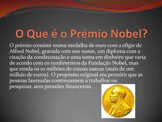 O Que é o Prémio Nobel?O prémio consiste numa medalha de ouro com a efígie de Alfred Nobel, gravada com seu nome, um diploma com a citação da condecoração e uma soma em dinheiro que varia de acordo com os rendimentos da Fundação Nobel, mas que ronda os 10 milhões de coroas suecas (mais de um milhão de euros). O propósito original era permitir que as pessoas laureadas continuassem a trabalhar ou pesquisar, sem pressões financeiras.