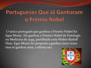 Portugueses Que Já Ganharam o Prémio Nobel O único português que ganhou o Premio Nobel foi Egas Moniz. Ele ganhou o Premio Nobel de Fisiologia ou Medicina de 1949, partilhado com Walter Rudolf Hess. Egas Moniz foi proposto a ganhar cinco vezes mas só ganhou uma, a última vez.