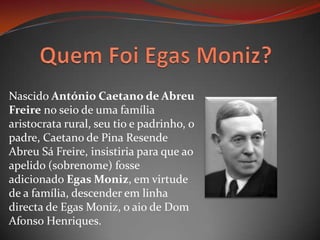 Quem Foi Egas Moniz?Nascido António Caetano de Abreu Freire no seio de uma família aristocrata rural, seu tio e padrinho, o padre, Caetano de Pina Resende Abreu Sá Freire, insistiria para que ao apelido (sobrenome) fosse adicionado Egas Moniz, em virtude de a família, descender em linha directa de Egas Moniz, o aio de Dom Afonso Henriques.