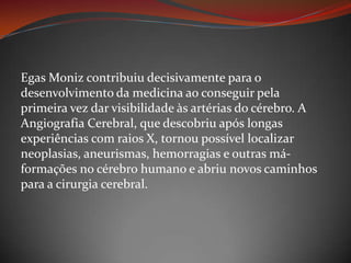 Egas Moniz contribuiu decisivamente para o desenvolvimento da medicina ao conseguir pela primeira vez dar visibilidade às artérias do cérebro. A Angiografia Cerebral, que descobriu após longas experiências com raios X, tornou possível localizar neoplasias, aneurismas, hemorragias e outras má-formações no cérebro humano e abriu novos caminhos para a cirurgia cerebral.