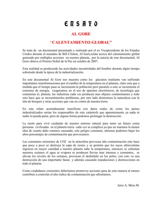 E N S A Y O
                                      AL GORE

                     “CALENTAMIENTO GLOBAL”
Se trata de un documental presentado y realizado por el ex Vicepresidente de los Estados
Unidos durante el mandato de Bill Clinton, Al Gore,relata acerca del calentamiento global
generado por múltiples acciones en nuestro planeta, por la autoría de este documental, Al
Gore obtuvo el Premio Nobel de la Paz en octubre de 2007.

Esta realidad es productode las actividades incontroladas del hombre durante algún tiempo
sobretodo desde la época de la industrialización.

En este documental Al Gore nos muestra como los glaciares mediante van sufriendo
importantes transformaciones por el cambio de la temperatura en el planeta, claro esta que a
medida que el tiempo pasa se incrementa la población pero paralelo a esto se incrementa el
consumo de energía, exageramos en el uso de aparatos electrónicos, de tecnología que
contamina el, planeta, las industrias cada ves producen mas objetos contaminantes y todo
esto hace que se increméntenlos problemas, por otro lado destruimos la naturaleza con la
tala de bosques y otras acciones que van en contra de nuestra tierra.

En este relato acertadamente manifiesta con datos reales de como los países
industrializados serian los responsables de esta catástrofe que aparentemente ya nada ni
nadie lo pueda parar, pero de alguna forma podemos prolongar la destrucción.

La razón para vivir cuidando de nuestro entorno natural para tener un futuro como
personas civilizadas en el planeta tierra cada vez se complica ya que no tenemos la menor
idea de cuanto daño estamos causando, este peligro constante, almenas podemos bajar los
altos porcentajes de contaminación que provocamos.

Las constantes emisiones de CO2 en la atmosfera provocan alta contaminación esto hace
que poco a poco se destruya la capa de ozono y se permita que los rayos ultravioletas
ingresen en mayor cantidad a nuestro planeta sube la temperatura, entonces se calientan
nuestros océanos el agua se evapora se producen lluvias mas intensas y constantes, se
elevan los niveles de los océanos, provocan el deshiélalo en los polos, con esto va una
destrucción de una importante fauna y además causando inundaciones y destrucciones en
todo el planeta.

Como ciudadanos consientes deberíamos promover acciones para de esta manera al menos
contribuir a controlar el alto índice de contaminación que afrontamos.


                                                                          Jairo A. Mera M.
 