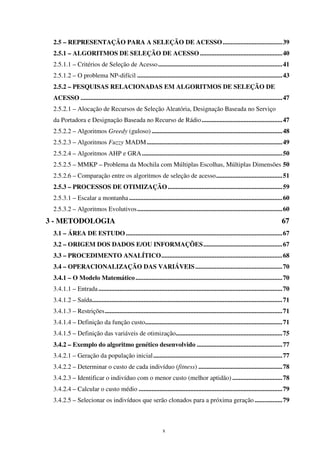 x
2.5 – REPRESENTAÇÃO PARA A SELEÇÃO DE ACESSO.....................................39
2.5.1 – ALGORITMOS DE SELEÇÃO DE ACESSO ...................................................40
2.5.1.1 – Critérios de Seleção de Acesso.............................................................................41
2.5.1.2 – O problema NP-difícil ..........................................................................................43
2.5.2 – PESQUISAS RELACIONADAS EM ALGORITMOS DE SELEÇÃO DE
ACESSO .............................................................................................................................47
2.5.2.1 – Alocação de Recursos de Seleção Aleatória, Designação Baseada no Serviço
da Portadora e Designação Baseada no Recurso de Rádio..................................................47
2.5.2.2 – Algoritmos Greedy (guloso) .................................................................................48
2.5.2.3 – Algoritmos Fuzzy MADM....................................................................................49
2.5.2.4 – Algoritmos AHP e GRA.......................................................................................50
2.5.2.5 – MMKP – Problema da Mochila com Múltiplas Escolhas, Múltiplas Dimensões 50
2.5.2.6 – Comparação entre os algoritmos de seleção de acesso.........................................51
2.5.3 – PROCESSOS DE OTIMIZAÇÃO.......................................................................59
2.5.3.1 – Escalar a montanha...............................................................................................60
2.5.3.2 – Algoritmos Evolutivos..........................................................................................60
3 - METODOLOGIA 67
3.1 – ÁREA DE ESTUDO.................................................................................................67
3.2 – ORIGEM DOS DADOS E/OU INFORMAÇÕES.................................................67
3.3 – PROCEDIMENTO ANALÍTICO...........................................................................68
3.4 – OPERACIONALIZAÇÃO DAS VARIÁVEIS......................................................70
3.4.1 – O Modelo Matemático...........................................................................................70
3.4.1.1 – Entrada..................................................................................................................70
3.4.1.2 – Saída......................................................................................................................71
3.4.1.3 – Restrições..............................................................................................................71
3.4.1.4 – Definição da função custo.....................................................................................71
3.4.1.5 – Definição das variáveis de otimização..................................................................75
3.4.2 – Exemplo do algoritmo genético desenvolvido .....................................................77
3.4.2.1 – Geração da população inicial................................................................................77
3.4.2.2 – Determinar o custo de cada indivíduo (fitness) ....................................................78
3.4.2.3 – Identificar o indivíduo com o menor custo (melhor aptidão) ...............................78
3.4.2.4 – Calcular o custo médio .........................................................................................79
3.4.2.5 – Selecionar os indivíduos que serão clonados para a próxima geração .................79
 