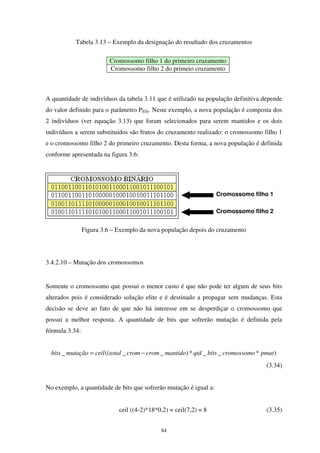 84
Tabela 3.13 – Exemplo da designação do resultado dos cruzamentos
Cromossomo filho 1 do primeiro cruzamento
Cromossomo filho 2 do primeio cruzamento
A quantidade de indivíduos da tabela 3.11 que é utilizado na população definitiva depende
do valor definido para o parâmetro PElit. Neste exemplo, a nova população é composta dos
2 indivíduos (ver equação 3.13) que foram selecionados para serem mantidos e os dois
indivíduos a serem substituídos são frutos do cruzamento realizado: o cromossomo filho 1
e o cromossomo filho 2 do primeiro cruzamento. Desta forma, a nova população é definida
conforme apresentada na figura 3.6:
Figura 3.6 – Exemplo da nova população depois do cruzamento
3.4.2.10 – Mutação dos cromossomos
Somente o cromossomo que possui o menor custo é que não pode ter algum de seus bits
alterados pois é considerado solução elite e é destinado a propagar sem mudanças. Esta
decisão se deve ao fato de que não há interesse em se desperdiçar o cromossomo que
possui a melhor resposta. A quantidade de bits que sofrerão mutação é definida pela
fórmula 3.34:
)*__*)__((_ pmutcromossomobitsqtdmantidocromcromtotalceilmutaçãobits −=
(3.34)
No exemplo, a quantidade de bits que sofrerão mutação é igual a:
ceil ((4-2)*18*0,2) = ceil(7,2) = 8 (3.35)
Cromossomo filho 1
Cromossomo filho 2
 