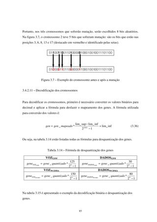 85
Portanto, nos três cromossomos que sofrerão mutação, serão escolhidos 8 bits aleatórios.
Na figura 3.7, o cromossomo 2 teve 5 bits que sofreram mutação: são os bits que estão nas
posições 3, 6, 8, 13 e 17 (destacado em vermelho e identificado pelas setas).
Figura 3.7 – Exemplo do cromossomo antes e após a mutação
3.4.2.11 – Decodificação dos cromossomos
Para decodificar os cromossomos, primeiro é necessário converter os valores binários para
decimal e aplicar a fórmula para desfazer o mapeamento dos genes. A fórmula utilizada
para conversão dos valores é:
inflim_
12
inflim_suplim_
*_ +
−
−
= Lbits
mapeadogengen (3.36)
Ou seja, na tabela 3.14 estão listadas todas as fórmulas para desquantização dos genes.
Tabela 3.14 – Fórmula de desquantização dos genes
VOZGSM DADOSGSM
12
125
*_ 9
−
= quantizadogenegene GSMVOZ
12
30
*_ 9
−
= quantizadogenegene GSMDADOS
VOZWCDMA DADOSWCDMA
12
150
*_ 9
−
= quantizadogenegene WCDMAVOZ
12
80
*_ 9
−
= quantizadogenegene WCDMADADOS
Na tabela 3.15 é apresentado o exemplo da decodificação binária e desquantização dos
genes.
 