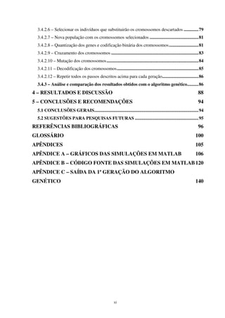 xi
3.4.2.6 – Selecionar os indivíduos que substituirão os cromossomos descartados .............79
3.4.2.7 – Nova população com os cromossomos selecionados ...........................................81
3.4.2.8 – Quantização dos genes e codificação binária dos cromossomos..........................81
3.4.2.9 – Cruzamento dos cromossomos .............................................................................83
3.4.2.10 – Mutação dos cromossomos.................................................................................84
3.4.2.11 – Decodificação dos cromossomos........................................................................85
3.4.2.12 – Repetir todos os passos descritos acima para cada geração................................86
3.4.3 – Análise e comparação dos resultados obtidos com o algoritmo genético..........86
4 – RESULTADOS E DISCUSSÃO 88
5 – CONCLUSÕES E RECOMENDAÇÕES 94
5.1 CONCLUSÕES GERAIS............................................................................................94
5.2 SUGESTÕES PARA PESQUISAS FUTURAS ........................................................95
REFERÊNCIAS BIBLIOGRÁFICAS 96
GLOSSÁRIO 100
APÊNDICES 105
APÊNDICE A – GRÁFICOS DAS SIMULAÇÕES EM MATLAB 106
APÊNDICE B – CÓDIGO FONTE DAS SIMULAÇÕES EM MATLAB120
APÊNDICE C – SAÍDA DA 1ª GERAÇÃO DO ALGORITMO
GENÉTICO 140
 