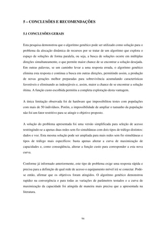 94
5 – CONCLUSÕES E RECOMENDAÇÕES
5.1 CONCLUSÕES GERAIS
Esta pesquisa demonstrou que o algoritmo genético pode ser utilizado como solução para o
problema da alocação dinâmica de recursos por se tratar de um algoritmo que explora o
espaço de soluções de forma paralela, ou seja, a busca de soluções ocorre em múltiplas
direções simultaneamente, o que permite maior chance de se encontrar a solução desejada.
Em outras palavras, se um caminho levar a uma resposta errada, o algoritmo genético
elimina esta resposta e continua a busca em outras direções, permitindo assim, a produção
de novas gerações melhor preparadas para sobrevivência acumulando características
favoráveis e eliminando as indesejáveis e, assim, maior a chance de se encontrar a solução
ótima. A função custo escolhida permitiu a completa exploração desta vantagem.
A única limitação observada foi de hardware que impossibilitou testes com populações
com mais de 50 indivíduos. Porém, a impossibilidade de ampliar o tamanho da população
não foi um fator restritivo para se atingir o objetivo proposto.
A solução do problema apresentada foi uma versão simplificada para seleção de acesso
restringindo-se a apenas duas redes sem fio simultâneas com dois tipos de tráfego distintos:
dados e voz. Esta mesma solução pode ser ampliada para mais redes sem fio simultâneas e
tipos de tráfego mais específicos: basta apenas alterar a curva de maximização de
capacidades e, como conseqüência, alterar a função custo para corresponder a esta nova
curva.
Conforme já informado anteriormente, este tipo de problema exige uma resposta rápida e
precisa para a definição de qual rede de acesso o equipamento móvel irá se conectar. Pode-
se então, afirmar que os objetivos foram atingidos. O algoritmo genético demonstrou
rapidez na convergência e para todas as variações de parâmetros testados e a curva de
maximização da capacidade foi atingida de maneira mais precisa que a apresentada na
literatura.
 