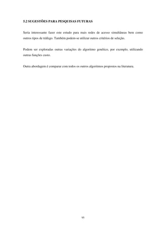 95
5.2 SUGESTÕES PARA PESQUISAS FUTURAS
Seria interessante fazer este estudo para mais redes de acesso simultâneas bem como
outros tipos de tráfego. Também podem-se utilizar outros critérios de seleção.
Podem ser exploradas outras variações do algoritmo genético, por exemplo, utilizando
outras funções custo.
Outra abordagem é comparar com todos os outros algoritmos propostos na literatura.
 