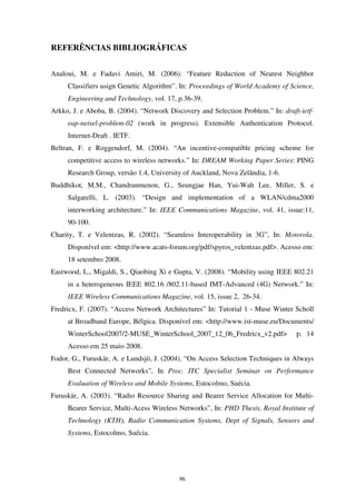 96
REFERÊNCIAS BIBLIOGRÁFICAS
Analoui, M. e Fadavi Amiri, M. (2006). “Feature Reduction of Nearest Neighbor
Classifiers usign Genetic Algorithm”. In: Proceedings of World Academy of Science,
Engineering and Technology, vol. 17, p.36-39.
Arkko, J. e Aboba, B. (2004). “Network Discovery and Selection Problem.” In: draft-ietf-
eap-netsel-problem-02 (work in progress). Extensible Authentication Protocol.
Internet-Draft . IETF.
Beltran, F. e Roggendorf, M. (2004). “An incentive-compatible pricing scheme for
competitive access to wireless networks.” In: DREAM Working Paper Series: PING
Research Group, versão 1.4, University of Auckland, Nova Zelândia, 1-6.
Buddhikot, M.M., Chandranmenon, G., Seungjae Han, Yui-Wah Lee, Miller, S. e
Salgarelli, L. (2003). “Design and implementation of a WLAN/cdma2000
interworking architecture.” In: IEEE Communications Magazine, vol. 41, issue:11,
90-100.
Charity, T. e Velentzas, R. (2002). “Seamless Interoperability in 3G”, In: Motorola.
Disponível em: <http://www.acats-forum.org/pdf/spyros_velentzas.pdf>. Acesso em:
18 setembro 2008.
Eastwood, L., Migaldi, S., Qiaobing Xi e Gupta, V. (2008). “Mobility using IEEE 802.21
in a heterogeneous IEEE 802.16 /802.11-based IMT-Advanced (4G) Network.” In:
IEEE Wireless Communications Magazine, vol. 15, issue 2, 26-34.
Fredricx, F. (2007). “Access Network Architectures” In: Tutorial 1 - Muse Winter Scholl
at Broadband Europe, Bélgica. Disponível em: <http://www.ist-muse.eu/Documents/
WinterSchool2007/2-MUSE_WinterSchool_2007_12_06_Fredricx_v2.pdf> p. 14
Acesso em 25 maio 2008.
Fodor, G., Furuskär, A. e Lundsjö, J. (2004). “On Access Selection Techniques in Always
Best Connected Networks”, In Proc. ITC Specialist Seminar on Performance
Evaluation of Wireless and Mobile Systems, Estocolmo, Suécia.
Furuskär, A. (2003). “Radio Resource Sharing and Bearer Service Allocation for Multi-
Bearer Service, Multi-Acess Wireless Networks”, In: PHD Thesis, Royal Institute of
Technology (KTH), Radio Communication Systems, Dept of Signals, Sensors and
Systems, Estocolmo, Suécia.
 