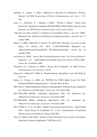 97
Furuskär, A., Zander, J. (2005). “Multiservice Allocation for Multiaccess Wireless
Systems.” In: IEEE Transactions on Wireless Communications, vol. 4, no. 1, 174-
183.
Gazis, V., Alonistioti, N. e Merakos, L.(2005). “Toward a Generic “Always Best
Connected” Capability in Integrated WLAN/UMTS Cellular Mobile Networks (and
Beyond)”. In: IEEE Wireless Communications, vol.12, issue:3, 20-29.
“Glossário de termos técnicos e acrônimos de tecnologias móveis e sem fio” (2006).
Disponível em: <http://www.mobilezone.com.br/glossario.htm>. Acessado em: 12
outubro 2008.
Gupta, V. (2006). “IEEE 802.21 Tutorial.” In: IEEE 802.21 Meeting session #15 em San
Diego, CA, Session #15”. DCN: 21-06-0706-00-0000. Disponível em:
<http://ieee802.org/21/Tutorials/802 2021-IEEE-Tutorial.ppt>. Acesso em: 18
setembro 2008.
Gustafsson, E. (2002). “Always Best Connected Research Issues”, In: Ericsson Research.
Disponível em: <http://adaptive.ucsd.edu/02_08_26_Eva_Topics_UCSD_2.pdf>.
Acesso em: 18 setembro 2008.
Gustafsson, E. e Jonsson, A. (2003), “Always Best Connected”, In: IEEE Wireless
Communications, vol. 10, issue. 1, 49-55.
Haupt, R.L. e Haupt, S.E. (2004). In: “Practical Genetic Algorithms”, 2.ed., John Wiley &
Sons, Inc.
Holma, H., Toskala, A. (2004). In: “WCDMA for UMTS Radio Access For Third
Generation Mobile Communications”, 3.ed. John Wiley & Sons.
IEEE 802.21, Media Independent Handover Interoperability Working Group, Disponível
em: <http://www.ieee802.org/21>. Acesso em: 15 fevereiro 2008.
IST–1999–10050 BRAIN, Architecture Specification (Del. 2.2). Disponível em:
<http://www.ist-brain.org>. Acesso em: 15 fevereiro 2008.
IST-2000-28584 MIND, Architecture Specification (Del 2.2). Disponível em:
<http://www.ist-mind.org>. Acesso em: 15 fevereiro 2008.
ITU-T COM 19 – C 25 – E (2007) - Mobile Telecommunication Networks – Study Period
2005 – Study Group 19, Contribution 25 – E p.2, “Considerations of horizontal
handover and vertical handover”. Korea, Abril 2007
Jain, L.C, Martin, N.M (1996). “Fusion of Neural Networks, Fuzzy Systems and Genetic
Algorithms: Industrial Applications”. CRC Press LLC.
 
