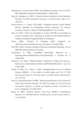 99
Shneyderman, A. e Casati, Alessio (2008). “Fixed Mobile Convergence: Voice over Wi-Fi,
IMS, UMA/GAN, Femtocells and Other Enablers”. McGraw-Hill.
Song, Q. e Jamalipour, A. (2005). “A network selection mechanism for Next Generation
Networks”, In: IEEE International Conference on Communications 2005, vol. 2,
1418-1422.
Stevens-Navarro, E. e Wong, V.W.S.(2006). “Comparison between Vertical Handoff
Decision Algorithms for Heterogeneous Wireless Networks.” In: Vehicular
Technology Conference, 2006. VTC 2006-Spring IEEE 63rd
vol. 2, 947-951.
Swart, H. (2004). “Estudo de desempenho do sistema 1xEV-DO com prioridades de
serviços na interface aérea.” Dissertação de mestrado da Universidade Estadual de
Campinas, Faculdade de Engenharia Elétrica e Computação.
Teleco, (2008). “Evolução da Tecnologia GSM”. Disponível em:
<http://www.teleco.com.br/tecnocel.asp>. Acessado em: 10 outubro 2008.
Wall, M.B. (1996) “A Genetic Algorithm for Resource-Constrained Scheduling”, Tese de
PHD, Massachusetts Institute of Tecnology.
Wastuwibowo, K. (2007). “3G-WiMAX Interworking”. Disponível em: <
http://koen.telkom.us/2007/05/10/3g-wimax-interworking/ >. Acessado em 12
outubro 2008.
Weisstein, E. W. [200-]. "NP-Hard Problem." MathWorld--A Wolfram Web Resource.
Disponível em: <http://mathworld.wolfram.com/NP-HardProblem.html>. Acesso em
22 maio 2008.
Wisely, D., Mohr, W. e Urban, J., (2000). “Broadband Radio Access for IP-Based
Networks (BRAIN) – A key enabler for mobile internet acess” In: 11th
IEEE
International Symposium on Personal, Indoor and Mobile Radio Communications,
vol. 1, 431-436.
Xing, B., Venkatasubramanian, N (2005). “Multi-Constraint Dynamic Access Selection in
Always Best Connected Networks”, In: IEEE Proceedings of the Second Annual
International Conference on Mobile and Ubiquitous Systems: Networking and
Services (MobiQuitous’05) 2005, 56-64.
Zhang, W. (2004), “Handover Decision Using Fuzzy MADM in Heterogeneous
Networks.” In: 2004 IEEE Wireless Communications and Networking Conference,
vol. 2, 653-658.
 