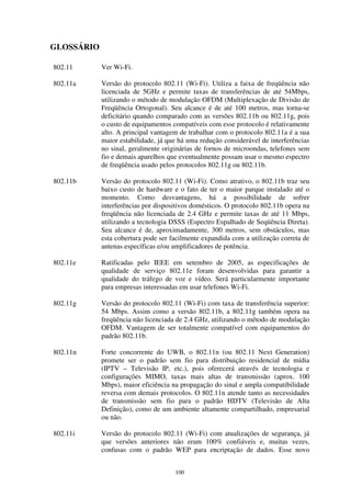 100
GLOSSÁRIO
802.11 Ver Wi-Fi.
802.11a Versão do protocolo 802.11 (Wi-Fi). Utiliza a faixa de freqüência não
licenciada de 5GHz e permite taxas de transferências de até 54Mbps,
utilizando o método de modulação OFDM (Multiplexação de Divisão de
Freqüência Ortogonal). Seu alcance é de até 100 metros, mas torna-se
deficitário quando comparado com as versões 802.11b ou 802.11g, pois
o custo de equipamentos compatíveis com esse protocolo é relativamente
alto. A principal vantagem de trabalhar com o protocolo 802.11a é a sua
maior estabilidade, já que há uma redução considerável de interferências
no sinal, geralmente originárias de fornos de microondas, telefones sem
fio e demais aparelhos que eventualmente possam usar o mesmo espectro
de freqüência usado pelos protocolos 802.11g ou 802.11b.
802.11b Versão do protocolo 802.11 (Wi-Fi). Como atrativo, o 802.11b traz seu
baixo custo de hardware e o fato de ter o maior parque instalado até o
momento. Como desvantagens, há a possibilidade de sofrer
interferências por dispositivos domésticos. O protocolo 802.11b opera na
freqüência não licenciada de 2.4 GHz e permite taxas de até 11 Mbps,
utilizando a tecnologia DSSS (Espectro Espalhado de Seqüência Direta).
Seu alcance é de, aproximadamente, 300 metros, sem obstáculos, mas
esta cobertura pode ser facilmente expandida com a utilização correta de
antenas específicas e/ou amplificadores de potência.
802.11e Ratificadas pelo IEEE em setembro de 2005, as especificações de
qualidade de serviço 802.11e foram desenvolvidas para garantir a
qualidade do tráfego de voz e vídeo. Será particularmente importante
para empresas interessadas em usar telefones Wi-Fi.
802.11g Versão do protocolo 802.11 (Wi-Fi) com taxa de transferência superior:
54 Mbps. Assim como a versão 802.11b, a 802.11g também opera na
freqüência não licenciada de 2.4 GHz, utilizando o método de modulação
OFDM. Vantagem de ser totalmente compatível com equipamentos do
padrão 802.11b.
802.11n Forte concorrente do UWB, o 802.11n (ou 802.11 Next Generation)
promete ser o padrão sem fio para distribuição residencial de mídia
(IPTV – Televisão IP, etc.), pois oferecerá através de tecnologia e
configurações MIMO, taxas mais altas de transmissão (aprox. 100
Mbps), maior eficiência na propagação do sinal e ampla compatibilidade
reversa com demais protocolos. O 802.11n atende tanto as necessidades
de transmissão sem fio para o padrão HDTV (Televisão de Alta
Definição), como de um ambiente altamente compartilhado, empresarial
ou não.
802.11i Versão do protocolo 802.11 (Wi-Fi) com atualizações de segurança, já
que versões anteriores não eram 100% confiáveis e, muitas vezes,
confusas com o padrão WEP para encriptação de dados. Esse novo
 