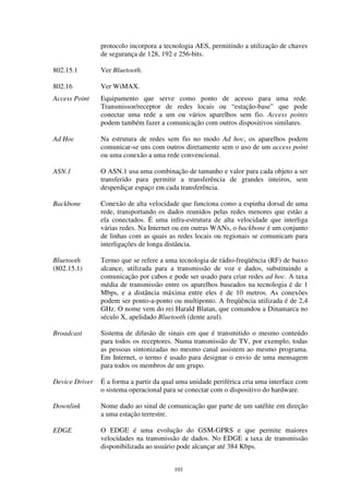 101
protocolo incorpora a tecnologia AES, permitindo a utilização de chaves
de segurança de 128, 192 e 256-bits.
802.15.1 Ver Bluetooth.
802.16 Ver WiMAX.
Access Point Equipamento que serve como ponto de acesso para uma rede.
Transmissor/receptor de redes locais ou “estação-base” que pode
conectar uma rede a um ou vários aparelhos sem fio. Access points
podem também fazer a comunicação com outros dispositivos similares.
Ad Hoc Na estrutura de redes sem fio no modo Ad hoc, os aparelhos podem
comunicar-se uns com outros diretamente sem o uso de um access point
ou uma conexão a uma rede convencional.
ASN.1 O ASN.1 usa uma combinação de tamanho e valor para cada objeto a ser
transferido para permitir a transferência de grandes inteiros, sem
desperdiçar espaço em cada transferência.
Backbone Conexão de alta velocidade que funciona como a espinha dorsal de uma
rede, transportando os dados reunidos pelas redes menores que estão a
ela conectados. É uma infra-estrutura de alta velocidade que interliga
várias redes. Na Internet ou em outras WANs, o backbone é um conjunto
de linhas com as quais as redes locais ou regionais se comunicam para
interligações de longa distância.
Bluetooth
(802.15.1)
Termo que se refere a uma tecnologia de rádio-freqüência (RF) de baixo
alcance, utilizada para a transmissão de voz e dados, substituindo a
comunicação por cabos e pode ser usado para criar redes ad hoc. A taxa
média de transmissão entre os aparelhos baseados na tecnologia é de 1
Mbps, e a distância máxima entre eles é de 10 metros. As conexões
podem ser ponto-a-ponto ou multiponto. A freqüência utilizada é de 2,4
GHz. O nome vem do rei Harald Blatan, que comandou a Dinamarca no
século X, apelidado Bluetooth (dente azul).
Broadcast Sistema de difusão de sinais em que é transmitido o mesmo conteúdo
para todos os receptores. Numa transmissão de TV, por exemplo, todas
as pessoas sintonizadas no mesmo canal assistem ao mesmo programa.
Em Internet, o termo é usado para designar o envio de uma mensagem
para todos os membros de um grupo.
Device Driver É a forma a partir da qual uma unidade periférica cria uma interface com
o sistema operacional para se conectar com o dispositivo do hardware.
Downlink Nome dado ao sinal de comunicação que parte de um satélite em direção
a uma estação terrestre.
EDGE O EDGE é uma evolução do GSM-GPRS e que permite maiores
velocidades na transmissão de dados. No EDGE a taxa de transmissão
disponibilizada ao usuário pode alcançar até 384 Kbps.
 