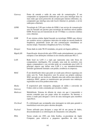 102
Gateway Ponto de entrada e saída de uma rede de comunicações. É um
computador ou equipamento dedicado que serve para interligar duas ou
mais redes que usem protocolos de comunicação internos diferentes, ou,
computador que interliga uma rede local à Internet (é, portanto, o nó de
saída para a Internet).
GPRS Tecnologia de 2,5G que evoluiu do GSM, é um serviço de comunicação
sem fio baseado em pacotes para tecnologia de telefonia móvel padrão
GSM. Possui taxa de transmissão de até 114 Kbps e a conexão contínua
com a Internet.
GSM É um sistema celular digital baseado na tecnologia TDMA que oferece
aos usuários acesso a pequenos intervalos de tempo na mesma banda de
freqüência, permitindo assim até oito comunicações simultâneas ao
mesmo tempo. Transmite à freqüência de 9,6 a 14,4 kbps.
Hotspot Nome dado às redes Wi-Fi instaladas, em geral, em lugares públicos.
HiperLAN Especificação desenvolvida pelo ETSI usada principalmente em países
europeus e tem definições similares às do sistema americano 802.11.
LAN Rede local ou LAN é a sigla que representa uma rede física de
computadores interligados. Por exemplo, uma rede de escritório com
alguns computadores e um servidor pode ser considerada uma LAN. O
principal aspecto que define uma LAN é o seu tamanho/cobertura
limitado (geralmente limitado a um prédio, residência ou empresa).
MAC É um identificador único que pode ser usado para oferecer segurança em
redes sem fio. Todo dispositivo sem fio possui seu próprio endereço
MAC gravado no seu hardware. Quando uma rede utiliza uma tabela de
endereços MAC, apenas os transmissores que possuem seus endereços
registrados nessa lista podem entrar nela.
Media
Gateway
É responsável pelo transporte, adequação de mídia e conversão de
Codecs entre as redes comutadas por circuitos e dados.
Multicast Multidifusão. Sistema de difusão de sinais em que é transmitido o
mesmo conteúdo para um grupo seleto de receptores. Na Internet, o
termo é usado para designar o envio de uma mensagem para membros
específicos.
Overhead É a informação que acompanha uma mensagem na rede para garantir a
transferência sem erros para o destino desejado.
Payload Termo utilizado para designar a carga útil de um pacote de dados,
desconsiderando-se as informações de roteamento e de cabeçalho.
PDA Termo criado em 1993, por John Sculley, ex-presidente de Apple
Computer, para referir-se a pequenos aparelhos de mão com
 