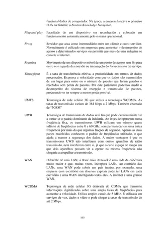 103
funcionalidades de computador. Na época, a empresa lançava o primeiro
PDA da história: o Newton Knowledge Navigator.
Plug and play Faculdade de um dispositivo ser reconhecido e colocado em
funcionamento automaticamente pelo sistema operacional.
Proxy Servidor que atua como intermediário entre um cliente e outro servidor.
Normalmente é utilizado em empresas para aumentar o desempenho de
acesso a determinados serviços ou permitir que mais de uma máquina se
conecte a Internet.
Roaming Movimento de um dispositivo móvel de um ponto de acesso sem fio para
outro sem a perda da conexão ou interrupção do fornecimento de serviço.
Throughput É a taxa de transferência efetiva, a produtividade em termos de dados
processados. Expressa a velocidade com que os dados são transmitidos
de um lugar para outro ou o número de pacotes que foram gerados e
recebidos sem perda de pacotes. Por este parâmetro podemos medir o
desempenho do sistema de recepção e transmissão de pacotes,
procurando-se ter sempre a menor perda possível.
UMTS Tecnologia de rede celular 3G que utiliza a tecnologia WCDMA. As
taxas de transmissão variam de 384 Kbps a 2 Mbps. Também chamado
de “3GSM”
UWB Tecnologia de transmissão de dados sem fio que pode eventualmente vir
a tornar-se o padrão dominante da indústria. Ao invés de operarem numa
freqüência fixa, os transmissores UWB utilizam um número quase
infinito de freqüências entre 0 e 60 GHz, sem permanecer em uma única
freqüência por mais do que algumas frações de segundo. Apenas as duas
partes envolvidas conhecem o padrão de freqüências utilizado, o que
ajuda a manter a segurança dos dados. A maior vantagem é que os
transmissores UWB não interferem com outros aparelhos de rádio
transmissão, nem interferem entre si, já que o curto espaço de tempo em
que dois aparelhos possam vir a operar na mesma freqüência não
chegaria a atrapalhar a transmissão.
WAN Diferente de uma LAN, a Wide Area Network é uma rede de cobertura
muito maior e que, muitas vezes, incorpora LANs. Ao contrário das
LANs, uma WAN pode cobrir um país inteiro, por exemplo, uma
empresa com escritório em diversas capitais pode ter LANs em cada
escritório e uma WAN interligando todos eles. A internet é uma grande
WAN.
WCDMA Tecnologia de rede celular 3G derivada do CDMA que transmite
informações digitalizadas sobre uma ampla faixa de freqüências para
aumentar a velocidade. Utiliza amplos canais de 5 MHz. É utilizada em
serviços de voz, dados e vídeo e pode chegar a taxas de transmissão de
até 2 Mbps.
 
