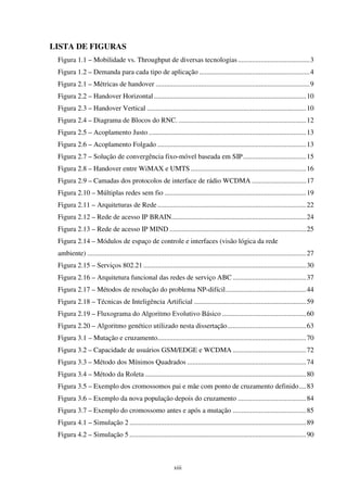 xiii
LISTA DE FIGURAS
Figura 1.1 – Mobilidade vs. Throughput de diversas tecnologias.........................................3
Figura 1.2 – Demanda para cada tipo de aplicação ...............................................................4
Figura 2.1 – Métricas de handover ........................................................................................9
Figura 2.2 – Handover Horizontal.......................................................................................10
Figura 2.3 – Handover Vertical ...........................................................................................10
Figura 2.4 – Diagrama de Blocos do RNC. .........................................................................12
Figura 2.5 – Acoplamento Justo ..........................................................................................13
Figura 2.6 – Acoplamento Folgado .....................................................................................13
Figura 2.7 – Solução de convergência fixo-móvel baseada em SIP....................................15
Figura 2.8 – Handover entre WiMAX e UMTS ..................................................................16
Figura 2.9 – Camadas dos protocolos de interface de rádio WCDMA ...............................17
Figura 2.10 – Múltiplas redes sem fio .................................................................................19
Figura 2.11 – Arquiteturas de Rede.....................................................................................22
Figura 2.12 – Rede de acesso IP BRAIN.............................................................................24
Figura 2.13 – Rede de acesso IP MIND ..............................................................................25
Figura 2.14 – Módulos de espaço de controle e interfaces (visão lógica da rede
ambiente) .............................................................................................................................27
Figura 2.15 – Serviços 802.21 .............................................................................................30
Figura 2.16 – Arquitetura funcional das redes de serviço ABC ..........................................37
Figura 2.17 – Métodos de resolução do problema NP-difícil..............................................44
Figura 2.18 – Técnicas de Inteligência Artificial ................................................................59
Figura 2.19 – Fluxograma do Algoritmo Evolutivo Básico ................................................60
Figura 2.20 – Algoritmo genético utilizado nesta dissertação.............................................63
Figura 3.1 – Mutação e cruzamento.....................................................................................70
Figura 3.2 – Capacidade de usuários GSM/EDGE e WCDMA ..........................................72
Figura 3.3 – Método dos Mínimos Quadrados ....................................................................74
Figura 3.4 – Método da Roleta ............................................................................................80
Figura 3.5 – Exemplo dos cromossomos pai e mãe com ponto de cruzamento definido....83
Figura 3.6 – Exemplo da nova população depois do cruzamento .......................................84
Figura 3.7 – Exemplo do cromossomo antes e após a mutação ..........................................85
Figura 4.1 – Simulação 2 .....................................................................................................89
Figura 4.2 – Simulação 5 .....................................................................................................90
 