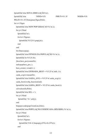 122
fprintf(fid,'nn NOVA SIMULAÇÃO n');
fprintf(fid,'nn NIND=%5i PMUT=%1.3f NGER=%5i
PELIT=%1.3f',Nind,pmut,Ngen,Pelit);
for i=1:Ngen
fprintf(fid,'nn NEW POP GERACAO %i n',i);
for j=1:Nind
fprintf(fid,'n');
for k=1:Ngenes
fprintf(fid,'%5.2f t',pop(j,k));
end
end
fit=fitness(pop);
fprintf(fid,'nn FITNESS DA POPULAÇÃO %i n',i);
fprintf(fid,'n %5.2f',fit);
[best,best_pos]=min(fit);
ind=pop(best_pos,:);
best_crom(i,:)=ind(1,:);
fprintf(fid,'nn ENTRADA_BEST = %5.2f n',ind(:,1));
saida_avg(i)=mean(fit);
fprintf(fid,'nn SAIDA_AVG = %5.2f n',saida_avg(i));
saida_best(i)=obj_function(ind);
fprintf(fid,'nn SAIDA_BEST = %5.2f n',saida_best(i));
sel=select(fit,Pelit);
fprintf(fid,'nn SEL = ');
for j=1:Nind
fprintf(fid,' %i ',sel(j));
end
binpop=code(pop,CromLim,Lbits);
fprintf(fid,'nn POPULAÇÃO CODIFICADA (BINÁRIO) %i n',i);
for j=1:Nind
fprintf(fid,'n');
for k=1:Ngenes
fprintf(fid,'%9s t',binpop(j,((9*k)-8):(9*k)));
end
 
