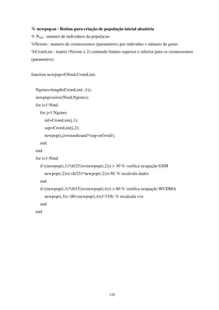 126
% newpop.m - Rotina para criação de população inicial aleatória
% Nind : numero de individuos da populacao
%Ncrom : numero de cromossomos (parametros) por individuo = número de genes
%CromLim : matriz (Ncrom x 2) contendo limites superior e inferior para os cromossomos
(parametros)
function newpop=f(Nind,CromLim)
Ngenes=length(CromLim(:,1));
newpop=zeros(Nind,Ngenes);
for i=1:Nind
for j=1:Ngenes
inf=CromLim(j,1);
sup=CromLim(j,2);
newpop(i,j)=round(rand*(sup-inf)+inf);
end
end
for i=1:Nind
if ((newpop(i,1)*(6/25))+(newpop(i,2))) > 30 % verifica ocupação GSM
newpop(i,2)=(-(6/25)*newpop(i,2))+30; % recalcula dados
end
if ((newpop(i,3)*(8/15))+(newpop(i,4))) > 80 % verifica ocupação WCDMA
newpop(i,3)= (80-(newpop(i,4)))*15/8; % recalcula voz
end
end
 