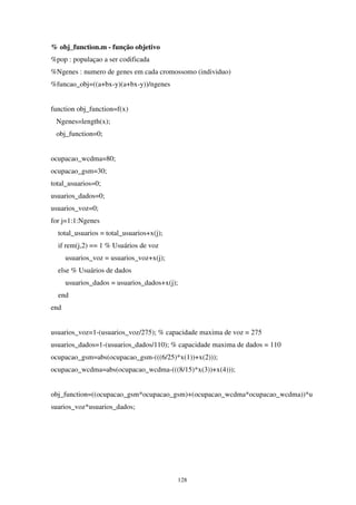 128
% obj_function.m - função objetivo
%pop : populaçao a ser codificada
%Ngenes : numero de genes em cada cromossomo (individuo)
%funcao_obj=((a+bx-y)(a+bx-y))/ngenes
function obj_function=f(x)
Ngenes=length(x);
obj_function=0;
ocupacao_wcdma=80;
ocupacao_gsm=30;
total_usuarios=0;
usuarios_dados=0;
usuarios_voz=0;
for j=1:1:Ngenes
total_usuarios = total_usuarios+x(j);
if rem(j,2) == 1 % Usuários de voz
usuarios_voz = usuarios_voz+x(j);
else % Usuários de dados
usuarios_dados = usuarios_dados+x(j);
end
end
usuarios_voz=1-(usuarios_voz/275); % capacidade maxima de voz = 275
usuarios_dados=1-(usuarios_dados/110); % capacidade maxima de dados = 110
ocupacao_gsm=abs(ocupacao_gsm-(((6/25)*x(1))+x(2)));
ocupacao_wcdma=abs(ocupacao_wcdma-(((8/15)*x(3))+x(4)));
obj_function=((ocupacao_gsm*ocupacao_gsm)+(ocupacao_wcdma*ocupacao_wcdma))*u
suarios_voz*usuarios_dados;
 