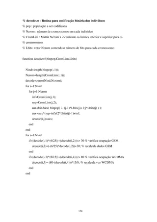 134
% decode.m - Rotina para codificação binária dos indivíduos
% pop : população a ser codificada
% Ncrom : número de cromossomos em cada individuo
% CromLim : Matriz Ncrom x 2 contendo os limites inferior e superior para os
% cromossomos
% Lbits: vetor Ncrom contendo o número de bits para cada cromossomo
function decode=f(binpop,CromLim,Lbits)
Nind=length(binpop(:,1));
Ncrom=length(CromLim(:,1));
decode=zeros(Nind,Ncrom);
for i=1:Nind
for j=1:Ncrom
inf=CromLim(j,1);
sup=CromLim(j,2);
aux=bin2dec( binpop( i , (j-1)*Lbits(j)+1:j*Lbits(j) ) );
aux=aux*(sup-inf)/(2^Lbits(j)-1)+inf;
decode(i,j)=aux;
end
end
for i=1:Nind
if ((decode(i,1)*(6/25))+(decode(i,2))) > 30 % verifica ocupação GSM
decode(i,2)=(-(6/25)*decode(i,2))+30; % recalcula dados GSM
end
if ((decode(i,3)*(8/15))+(decode(i,4))) > 80 % verifica ocupação WCDMA
decode(i,3)= (80-(decode(i,4)))*15/8; % recalcula voz WCDMA
end
end
 