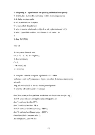 135
% bingreedy.m - algoritmo de bin-packing unidimensional greedy
% first-fit, best-fit, first-fit-decreasing, best-fit decreasing estrutura
% de dados implementada:
% u(1:n): tamanho de n objetos,
% C: capacidade de cada vaso
% w(n, n): matriz relacionada. w(i,j)= 1 se u(i) está relacionada à b(j)
% r(1:n): capacidade residual, inicialmente, r = C*ones(1,n);
%
% data: 26/3/2008
clear all
% carregar os dados de teste
u = [1 4 2 1 2 3 5]; n = length(u);
% disp(int2str(n));
C = 6;
r = C*ones(1,n);
w = zeros(n);
% Esta parte será utilizada pelos algoritmos FFD e BFD
[ud1,idec]=sort(-u); % organiza os objetos em ordem de tamanho decrescente
ud=-ud1;
[tmp,irec]=sort(idec); % irec é a ordenação recuperada
% note that ud=u(idec); and u = ud(irec);
disp('demonstração de algoritmos heurísticos unidimensional bin-packing');
disp('0 - estes métodos em seqüência (escolha padrão);');
disp('1 - método first fit - FF;');
disp('2 - método best fit - BF;');
disp('3 - método first fit decreasing - FFD;');
disp('4 - método best fit decreasing - BFD;');
chos=input('Insira a sua escolha: ');
if isempty(chos), chos=0; end
 
