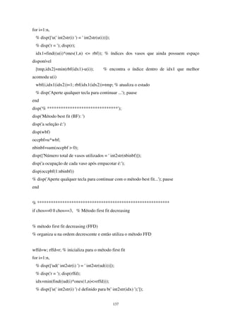137
for i=1:n,
% disp(['u(' int2str(i) ') = ' int2str(u(i))]);
% disp('r = '); disp(r);
idx1=find((u(i)*ones(1,n) <= rbf)); % índices dos vasos que ainda possuem espaço
disponível
[tmp,idx2]=min(rbf(idx1)-u(i)); % encontra o índice dentro de idx1 que melhor
acomoda u(i)
wbf(i,idx1(idx2))=1; rbf(idx1(idx2))=tmp; % atualiza o estado
% disp('Aperte qualquer tecla para continuar ...'); pause
end
disp('% *******************************');
disp('Método best fit (BF): ')
disp('a seleção é:')
disp(wbf)
occpbf=u*wbf;
nbinbf=sum(occpbf > 0);
disp(['Número total de vasos utilizados = ' int2str(nbinbf)]);
disp('a ocupação de cada vaso após empacotar é:');
disp(occpbf(1:nbinbf))
% disp('Aperte qualquer tecla para continuar com o método best fit...'); pause
end
% **********************************************************
if chos==0 || chos==3, % Método first fit decreasing
% método first fit decreasing (FFD)
% organiza u na ordem decrescente e então utiliza o método FFD
wffd=w; rffd=r; % inicializa para o método first fit
for i=1:n,
% disp(['ud(' int2str(i) ') = ' int2str(ud(i))]);
% disp('r = '); disp(rffd);
idx=min(find((ud(i)*ones(1,n)<=rffd)));
% disp(['u(' int2str(i) ') é definido para b(' int2str(idx) ');']);
 