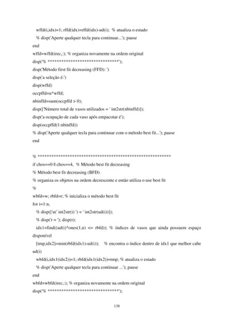 138
wffd(i,idx)=1; rffd(idx)=rffd(idx)-ud(i); % atualiza o estado
% disp('Aperte qualquer tecla para continuar...'); pause
end
wffd=wffd(irec,:); % organiza novamente na ordem original
disp('% *******************************');
disp('Método first fit decreasing (FFD): ')
disp('a seleção é:')
disp(wffd)
occpffd=u*wffd;
nbinffd=sum(occpffd > 0);
disp(['Número total de vasos utilizados = ' int2str(nbinffd)]);
disp('a ocupação de cada vaso após empacotar é');
disp(occpffd(1:nbinffd))
% disp('Aperte qualquer tecla para continuar com o método best fit...'); pause
end
% **********************************************************
if chos==0 || chos==4, % Método best fit decreasing
% Método best fit decreasing (BFD)
% organiza os objetos na ordem decrescente e então utiliza o use best fit
%
wbfd=w; rbfd=r; % inicializa o método best fit
for i=1:n,
% disp(['u(' int2str(i) ') = ' int2str(ud(i))]);
% disp('r = '); disp(r);
idx1=find((ud(i)*ones(1,n) <= rbfd)); % índices de vasos que ainda possuem espaço
disponível
[tmp,idx2]=min(rbfd(idx1)-ud(i)); % encontra o índice dentro de idx1 que melhor cabe
ud(i)
wbfd(i,idx1(idx2))=1; rbfd(idx1(idx2))=tmp; % atualiza o estado
% disp('Aperte qualquer tecla para continuar ...'); pause
end
wbfd=wbfd(irec,:); % organiza novamente na ordem original
disp('% *******************************');
 