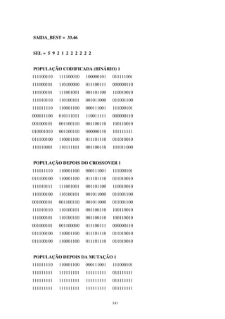 141
SAIDA_BEST = 33.46
SEL = 5 9 2 1 2 2 2 2 2 2
POPULAÇÃO CODIFICADA (BINÁRIO) 1
111100110 111100010 100000101 011111001
111000101 110100000 011100111 000000110
110100101 111001001 001101100 110010010
111010110 110100101 001011000 011001100
111011110 110001100 000111001 111000101
000011100 010111011 110011111 000000110
001000101 001100110 001100110 100110010
010001010 001100110 000000110 101111111
011100100 110001100 011101110 011010010
110110001 110111101 001100110 101011000
POPULAÇÃO DEPOIS DO CROSSOVER 1
111011110 110001100 000111001 111000101
011100100 110001100 011101110 011010010
111010111 111001001 001101100 110010010
110100100 110100101 001011000 011001100
001000101 001100110 001011000 011001100
111010110 110100101 001100110 100110010
111000101 110100110 001100110 100110010
001000101 001100000 011100111 000000110
011100100 110001100 011101110 011010010
011100100 110001100 011101110 011010010
POPULAÇÃO DEPOIS DA MUTAÇÃO 1
111011110 110001100 000111001 111000101
111111111 111111111 111111111 011111111
111111111 111111111 111111111 011111111
111111111 111111111 111111111 011111111
 
