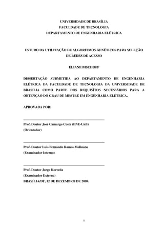 ii
UNIVERSIDADE DE BRASÍLIA
FACULDADE DE TECNOLOGIA
DEPARTAMENTO DE ENGENHARIA ELÉTRICA
ESTUDO DA UTILIZAÇÃO DE ALGORITMOS GENÉTICOS PARA SELEÇÃO
DE REDES DE ACESSO
ELIANE BISCHOFF
DISSERTAÇÃO SUBMETIDA AO DEPARTAMENTO DE ENGENHARIA
ELÉTRICA DA FACULDADE DE TECNOLOGIA DA UNIVERSIDADE DE
BRASÍLIA COMO PARTE DOS REQUISÍTOS NECESSÁRIOS PARA A
OBTENÇÃO DO GRAU DE MESTRE EM ENGENHARIA ELÉTRICA.
APROVADA POR:
_________________________________________________
Prof. Doutor José Camargo Costa (ENE-UnB)
(Orientador)
_________________________________________________
Prof. Doutor Luis Fernando Ramos Molinaro
(Examinador Interno)
_________________________________________________
Prof. Doutor Jorge Koreeda
(Examinador Externo)
BRASÍLIA/DF, 12 DE DEZEMBRO DE 2008.
 