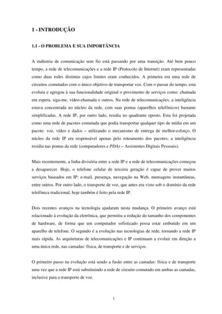 1
1 - INTRODUÇÃO
1.1 - O PROBLEMA E SUA IMPORTÂNCIA
A indústria de comunicação sem fio está passando por uma transição. Até bem pouco
tempo, a rede de telecomunicações e a rede IP (Protocolo de Internet) eram representadas
como duas redes distintas cujos limites eram conhecidos. A primeira era uma rede de
circuitos comutados com o único objetivo de transportar voz. Com o passar do tempo, esta
evoluiu e agregou à sua funcionalidade original o provimento de serviços como: chamada
em espera, siga-me, vídeo-chamada e outros. Na rede de telecomunicações, a inteligência
estava concentrada no núcleo da rede, com suas pontas (aparelhos telefônicos) bastante
simplificadas. A rede IP, por outro lado, residia no quadrante oposto. Esta foi projetada
como uma rede de pacotes comutada que podia transportar qualquer tipo de mídia em um
pacote: voz, vídeo e dados – utilizando o mecanismo de entrega de melhor-esforço. O
núcleo da rede IP era responsável apenas pelo roteamento dos pacotes; a inteligência
residia nas pontas da rede (computadores e PDAs – Assistentes Digitais Pessoais).
Mais recentemente, a linha divisória entre a rede IP e a rede de telecomunicações começou
a desaparecer. Hoje, o telefone celular de terceira geração é capaz de prover muitos
serviços baseados em IP: e-mail, presença, navegação na Web, mensagens instantâneas,
entre outros. Por outro lado, o transporte de voz, que antes era visto sob o domínio da rede
telefônica tradicional, hoje também é feito pela rede IP.
Dois recentes avanços na tecnologia ajudaram nesta mudança. O primeiro avanço está
relacionado à evolução da eletrônica, que permitiu a redução do tamanho dos componentes
de hardware, de forma que um computador sofisticado possa estar embutido em um
aparelho de telefone. O segundo é a evolução nas tecnologias de rede, tornando a rede IP
mais rápida. As arquiteturas de telecomunicações e IP continuam a evoluir em direção a
uma única rede, nas camadas: física, de transporte e de serviços.
O primeiro passo na evolução está sendo a fusão entre as camadas: física e de transporte
uma vez que a rede IP está substituindo a rede de circuito comutado em ambas as camadas,
inclusive para o transporte de voz.
 