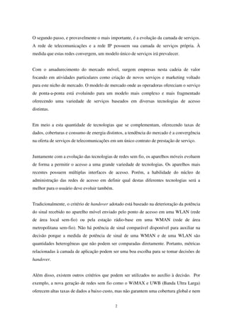 2
O segundo passo, e provavelmente o mais importante, é a evolução da camada de serviços.
A rede de telecomunicações e a rede IP possuem sua camada de serviços própria. À
medida que estas redes convergem, um modelo único de serviços irá prevalecer.
Com o amadurecimento do mercado móvel, surgem empresas nesta cadeia de valor
focando em atividades particulares como criação de novos serviços e marketing voltado
para este nicho de mercado. O modelo de mercado onde as operadoras ofereciam o serviço
de ponta-a-ponta está evoluindo para um modelo mais complexo e mais fragmentado
oferecendo uma variedade de serviços baseados em diversas tecnologias de acesso
distintas.
Em meio a esta quantidade de tecnologias que se complementam, oferecendo taxas de
dados, coberturas e consumo de energia distintos, a tendência do mercado é a convergência
na oferta de serviços de telecomunicações em um único contrato de prestação de serviço.
Juntamente com a evolução das tecnologias de redes sem fio, os aparelhos móveis evoluem
de forma a permitir o acesso a uma grande variedade de tecnologias. Os aparelhos mais
recentes possuem múltiplas interfaces de acesso. Porém, a habilidade do núcleo de
administração das redes de acesso em definir qual destas diferentes tecnologias será a
melhor para o usuário deve evoluir também.
Tradicionalmente, o critério de handover adotado está baseado na deterioração da potência
do sinal recebido no aparelho móvel enviado pelo ponto de acesso em uma WLAN (rede
de área local sem-fio) ou pela estação rádio-base em uma WMAN (rede de área
metropolitana sem-fio). Não há potência de sinal comparável disponível para auxiliar na
decisão porque a medida de potência de sinal de uma WMAN e de uma WLAN são
quantidades heterogêneas que não podem ser comparadas diretamente. Portanto, métricas
relacionadas à camada de aplicação podem ser uma boa escolha para se tomar decisões de
handover.
Além disso, existem outros critérios que podem ser utilizados no auxílio à decisão. Por
exemplo, a nova geração de redes sem fio como o WiMAX e UWB (Banda Ultra Larga)
oferecem altas taxas de dados a baixo custo, mas não garantem uma cobertura global e nem
 