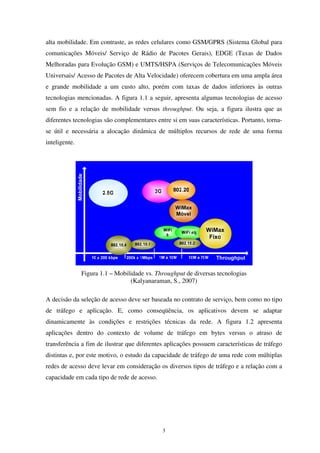 3
alta mobilidade. Em contraste, as redes celulares como GSM/GPRS (Sistema Global para
comunicações Móveis/ Serviço de Rádio de Pacotes Gerais), EDGE (Taxas de Dados
Melhoradas para Evolução GSM) e UMTS/HSPA (Serviços de Telecomunicações Móveis
Universais/ Acesso de Pacotes de Alta Velocidade) oferecem cobertura em uma ampla área
e grande mobilidade a um custo alto, porém com taxas de dados inferiores às outras
tecnologias mencionadas. A figura 1.1 a seguir, apresenta algumas tecnologias de acesso
sem fio e a relação de mobilidade versus throughput. Ou seja, a figura ilustra que as
diferentes tecnologias são complementares entre si em suas características. Portanto, torna-
se útil e necessária a alocação dinâmica de múltiplos recursos de rede de uma forma
inteligente.
Mobilidade
Figura 1.1 – Mobilidade vs. Throughput de diversas tecnologias
(Kalyanaraman, S., 2007)
A decisão da seleção de acesso deve ser baseada no contrato de serviço, bem como no tipo
de tráfego e aplicação. E, como conseqüência, os aplicativos devem se adaptar
dinamicamente às condições e restrições técnicas da rede. A figura 1.2 apresenta
aplicações dentro do contexto de volume de tráfego em bytes versus o atraso de
transferência a fim de ilustrar que diferentes aplicações possuem características de tráfego
distintas e, por este motivo, o estudo da capacidade de tráfego de uma rede com múltiplas
redes de acesso deve levar em consideração os diversos tipos de tráfego e a relação com a
capacidade em cada tipo de rede de acesso.
 