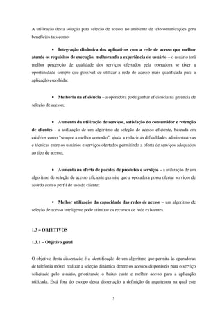 5
A utilização desta solução para seleção de acesso no ambiente de telecomunicações gera
benefícios tais como:
• Integração dinâmica dos aplicativos com a rede de acesso que melhor
atende os requisitos de execução, melhorando a experiência do usuário – o usuário terá
melhor percepção de qualidade dos serviços ofertados pela operadora se tiver a
oportunidade sempre que possível de utilizar a rede de acesso mais qualificada para a
aplicação escolhida;
• Melhoria na eficiência – a operadora pode ganhar eficiência na gerência de
seleção de acesso;
• Aumento da utilização de serviços, satisfação do consumidor e retenção
de clientes – a utilização de um algoritmo de seleção de acesso eficiente, baseada em
critérios como “sempre a melhor conexão”, ajuda a reduzir as dificuldades administrativas
e técnicas entre os usuários e serviços ofertados permitindo a oferta de serviços adequados
ao tipo de acesso;
• Aumento na oferta de pacotes de produtos e serviços – a utilização de um
algoritmo de seleção de acesso eficiente permite que a operadora possa ofertar serviços de
acordo com o perfil de uso do cliente;
• Melhor utilização da capacidade das redes de acesso – um algoritmo de
seleção de acesso inteligente pode otimizar os recursos de rede existentes.
1.3 – OBJETIVOS
1.3.1 – Objetivo geral
O objetivo desta dissertação é a identificação de um algoritmo que permita às operadoras
de telefonia móvel realizar a seleção dinâmica dentre os acessos disponíveis para o serviço
solicitado pelo usuário, priorizando o baixo custo e melhor acesso para a aplicação
utilizada. Está fora do escopo desta dissertação a definição da arquitetura na qual este
 