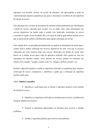 6
algoritmo será inserido. Porém, na revisão da literatura, são apresentadas a título de
contextualização algumas arquiteturas nas quais é necessária a existência de um algoritmo
de seleção de acesso.
Este algoritmo deve receber da prestadora de telefonia celular parâmetros que identifiquem
o perfil de serviço solicitado pelo usuário: voz ou dados, bem como informações dos
acessos disponíveis na região onde o usuário está localizado: tecnologias de acesso
existentes na região. Como resultado, deve ser capaz de indicar qual melhor rede de acesso
que se aproxima do melhor custo/benefício para aquela solicitação de serviço.
Esta solução deve ser percebida principalmente nos ganhos de diminuição de tarifas para o
usuário final e melhor utilização dos recursos disponíveis de rede, visto que os serviços
solicitados por estes usuários terão seus acessos otimizados em função de custos mais
baixos ou o melhor acesso para o tipo de aplicativo utilizado. Sob o ponto de vista das
operadoras de telefonia celular, novos pacotes de serviços podem ser ofertados aos
clientes. Por exemplo, “sempre o menor custo” ou “sempre a melhor conexão”, etc.
Estudar o algoritmo genético, estudar os algoritmos utilizados na arquitetura para seleção e
otimização de acesso, compará-los e identificar o ganho que a utilização do algoritmo
genético pode gerar.
1.3.2 – Objetivo específico
• Identificar a motivação para se utilizar o algoritmo genético como método
de seleção de acesso;
• Identificar os algoritmos utilizados na literatura para resolver o problema da
alocação dinâmica de recursos;
• Simular os algoritmos apresentados na literatura para resolver o referido
problema;
• Simular o algoritmo genético para resolver este problema;
 