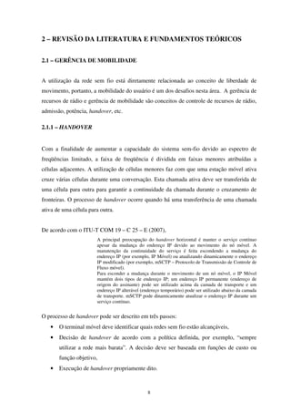 8
2 – REVISÃO DA LITERATURA E FUNDAMENTOS TEÓRICOS
2.1 – GERÊNCIA DE MOBILIDADE
A utilização da rede sem fio está diretamente relacionada ao conceito de liberdade de
movimento, portanto, a mobilidade do usuário é um dos desafios nesta área. A gerência de
recursos de rádio e gerência de mobilidade são conceitos de controle de recursos de rádio,
admissão, potência, handover, etc.
2.1.1 – HANDOVER
Com a finalidade de aumentar a capacidade do sistema sem-fio devido ao espectro de
freqüências limitado, a faixa de freqüência é dividida em faixas menores atribuídas a
células adjacentes. A utilização de células menores faz com que uma estação móvel ativa
cruze várias células durante uma conversação. Esta chamada ativa deve ser transferida de
uma célula para outra para garantir a continuidade da chamada durante o cruzamento de
fronteiras. O processo de handover ocorre quando há uma transferência de uma chamada
ativa de uma célula para outra.
De acordo com o ITU-T COM 19 – C 25 – E (2007),
A principal preocupação do handover horizontal é manter o serviço contínuo
apesar da mudança do endereço IP devido ao movimento do nó móvel. A
manutenção da continuidade do serviço é feita escondendo a mudança do
endereço IP (por exemplo, IP Móvel) ou atualizando dinamicamente o endereço
IP modificado (por exemplo, mSCTP – Protocolo de Transmissão de Controle de
Fluxo móvel).
Para esconder a mudança durante o movimento de um nó móvel, o IP Móvel
mantém dois tipos de endereço IP; um endereço IP permanente (endereço de
origem do assinante) pode ser utilizado acima da camada de transporte e um
endereço IP alterável (endereço temporário) pode ser utilizado abaixo da camada
de transporte. mSCTP pode dinamicamente atualizar o endereço IP durante um
serviço contínuo.
O processo de handover pode ser descrito em três passos:
• O terminal móvel deve identificar quais redes sem fio estão alcançáveis,
• Decisão de handover de acordo com a política definida, por exemplo, “sempre
utilizar a rede mais barata”. A decisão deve ser baseada em funções de custo ou
função objetivo,
• Execução de handover propriamente dito.
 