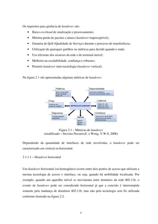 9
Os requisitos para gerência de handover são:
• Baixo overhead de sinalização e processamento;
• Mínima perda de pacotes e atraso (handover imperceptível);
• Garantia de QoS (Qualidade de Serviço) durante o processo de transferência;
• Utilização de quaisquer gatilhos ou métricas para decidir quando e onde;
• Uso eficiente dos recursos da rede e do terminal móvel;
• Melhoria na escalabilidade, confiança e robustez;
• Permitir handover inter-tecnologia (handover vertical).
Na figura 2.1 são apresentadas algumas métricas de handover.
Figura 2.1 – Métricas de handover
(modificado – Stevens-Navarro,E. e Wong. V.W.S, 2006)
Dependendo da quantidade de interfaces de rede envolvidas, o handover pode ser
caracterizado em vertical ou horizontal.
2.1.1.1 – Handover horizontal
Um handover horizontal (ou homogêneo) ocorre entre dois pontos de acesso que utilizam a
mesma tecnologia de acesso e interface, ou seja, quando há mobilidade localizada. Por
exemplo, quando um aparelho móvel se movimenta entre domínios da rede 802.11b, o
evento de handover pode ser considerado horizontal já que a conexão é interrompida
somente pela mudança de domínios 802.11b, mas não pela tecnologia sem fio utilizada
conforme ilustrado na figura 2.2.
 