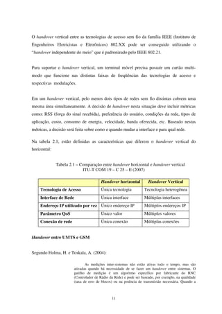 11
O handover vertical entre as tecnologias de acesso sem fio da família IEEE (Instituto de
Engenheiros Eletricistas e Eletrônicos) 802.XX pode ser conseguido utilizando o
“handover independente do meio” que é padronizado pelo IEEE 802.21.
Para suportar o handover vertical, um terminal móvel precisa possuir um cartão multi-
modo que funcione nas distintas faixas de freqüências das tecnologias de acesso e
respectivas modulações.
Em um handover vertical, pelo menos dois tipos de redes sem fio distintas cobrem uma
mesma área simultaneamente. A decisão de handover nesta situação deve incluir métricas
como: RSS (força do sinal recebida), preferência do usuário, condições da rede, tipos de
aplicação, custo, consumo de energia, velocidade, banda oferecida, etc. Baseado nestas
métricas, a decisão será feita sobre como e quando mudar a interface e para qual rede.
Na tabela 2.1, estão definidas as características que diferem o handover vertical do
horizontal:
Tabela 2.1 – Comparação entre handover horizontal e handover vertical
ITU-T COM 19 – C 25 – E (2007)
Handover horizontal Handover Vertical
Tecnologia de Acesso Única tecnologia Tecnologia heterogênea
Interface de Rede Única interface Múltiplas interfaces
Endereço IP utilizado por vez Único endereço IP Múltiplos endereços IP
Parâmetro QoS Único valor Múltiplos valores
Conexão de rede Única conexão Múltiplas conexões
Handover entre UMTS e GSM
Segundo Holma, H. e Toskala, A. (2004):
As medições inter-sistemas não estão ativas todo o tempo, mas são
ativadas quando há necessidade de se fazer um handover entre sistemas. O
gatilho de medição é um algoritmo específico por fabricante do RNC
(Controlador de Rádio da Rede) e pode ser baseado, por exemplo, na qualidade
(taxa de erro de blocos) ou na potência de transmissão necessária. Quando a
 