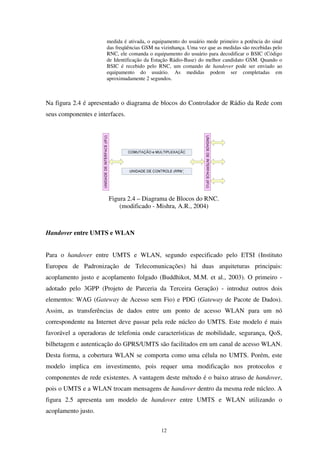 12
medida é ativada, o equipamento do usuário mede primeiro a potência do sinal
das freqüências GSM na vizinhança. Uma vez que as medidas são recebidas pelo
RNC, ele comanda o equipamento do usuário para decodificar o BSIC (Código
de Identificação da Estação Rádio-Base) do melhor candidato GSM. Quando o
BSIC é recebido pelo RNC, um comando de handover pode ser enviado ao
equipamento do usuário. As medidas podem ser completadas em
aproximadamente 2 segundos.
Na figura 2.4 é apresentado o diagrama de blocos do Controlador de Rádio da Rede com
seus componentes e interfaces.
Figura 2.4 – Diagrama de Blocos do RNC.
(modificado - Mishra, A.R., 2004)
Handover entre UMTS e WLAN
Para o handover entre UMTS e WLAN, segundo especificado pelo ETSI (Instituto
Europeu de Padronização de Telecomunicações) há duas arquiteturas principais:
acoplamento justo e acoplamento folgado (Buddhikot, M.M. et al., 2003). O primeiro -
adotado pelo 3GPP (Projeto de Parceria da Terceira Geração) - introduz outros dois
elementos: WAG (Gateway de Acesso sem Fio) e PDG (Gateway de Pacote de Dados).
Assim, as transferências de dados entre um ponto de acesso WLAN para um nó
correspondente na Internet deve passar pela rede núcleo do UMTS. Este modelo é mais
favorável a operadoras de telefonia onde características de mobilidade, segurança, QoS,
bilhetagem e autenticação do GPRS/UMTS são facilitados em um canal de acesso WLAN.
Desta forma, a cobertura WLAN se comporta como uma célula no UMTS. Porém, este
modelo implica em investimento, pois requer uma modificação nos protocolos e
componentes de rede existentes. A vantagem deste método é o baixo atraso de handover,
pois o UMTS e a WLAN trocam mensagens de handover dentro da mesma rede núcleo. A
figura 2.5 apresenta um modelo de handover entre UMTS e WLAN utilizando o
acoplamento justo.
 
