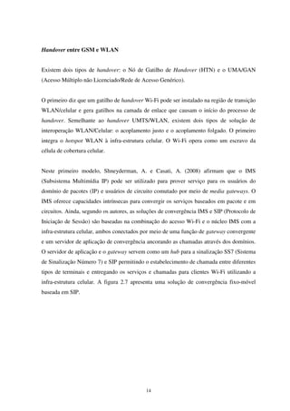 14
Handover entre GSM e WLAN
Existem dois tipos de handover: o Nó de Gatilho de Handover (HTN) e o UMA/GAN
(Acesso Múltiplo não Licenciado/Rede de Acesso Genérico).
O primeiro diz que um gatilho de handover Wi-Fi pode ser instalado na região de transição
WLAN/celular e gera gatilhos na camada de enlace que causam o início do processo de
handover. Semelhante ao handover UMTS/WLAN, existem dois tipos de solução de
interoperação WLAN/Celular: o acoplamento justo e o acoplamento folgado. O primeiro
integra o hotspot WLAN à infra-estrutura celular. O Wi-Fi opera como um escravo da
célula de cobertura celular.
Neste primeiro modelo, Shneyderman, A. e Casati, A. (2008) afirmam que o IMS
(Subsistema Multimídia IP) pode ser utilizado para prover serviço para os usuários do
domínio de pacotes (IP) e usuários de circuito comutado por meio de media gateways. O
IMS oferece capacidades intrínsecas para convergir os serviços baseados em pacote e em
circuitos. Ainda, segundo os autores, as soluções de convergência IMS e SIP (Protocolo de
Iniciação de Sessão) são baseadas na combinação do acesso Wi-Fi e o núcleo IMS com a
infra-estrutura celular, ambos conectados por meio de uma função de gateway convergente
e um servidor de aplicação de convergência ancorando as chamadas através dos domínios.
O servidor de aplicação e o gateway servem como um hub para a sinalização SS7 (Sistema
de Sinalização Número 7) e SIP permitindo o estabelecimento de chamada entre diferentes
tipos de terminais e entregando os serviços e chamadas para clientes Wi-Fi utilizando a
infra-estrutura celular. A figura 2.7 apresenta uma solução de convergência fixo-móvel
baseada em SIP.
 