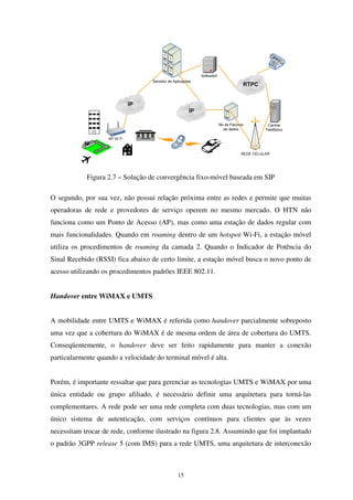 15
Figura 2.7 – Solução de convergência fixo-móvel baseada em SIP
O segundo, por sua vez, não possui relação próxima entre as redes e permite que muitas
operadoras de rede e provedores de serviço operem no mesmo mercado. O HTN não
funciona como um Ponto de Acesso (AP), mas como uma estação de dados regular com
mais funcionalidades. Quando em roaming dentro de um hotspot Wi-Fi, a estação móvel
utiliza os procedimentos de roaming da camada 2. Quando o Indicador de Potência do
Sinal Recebido (RSSI) fica abaixo de certo limite, a estação móvel busca o novo ponto de
acesso utilizando os procedimentos padrões IEEE 802.11.
Handover entre WiMAX e UMTS
A mobilidade entre UMTS e WiMAX é referida como handover parcialmente sobreposto
uma vez que a cobertura do WiMAX é de mesma ordem de área de cobertura do UMTS.
Conseqüentemente, o handover deve ser feito rapidamente para manter a conexão
particularmente quando a velocidade do terminal móvel é alta.
Porém, é importante ressaltar que para gerenciar as tecnologias UMTS e WiMAX por uma
única entidade ou grupo afiliado, é necessário definir uma arquitetura para torná-las
complementares. A rede pode ser uma rede completa com duas tecnologias, mas com um
único sistema de autenticação, com serviços contínuos para clientes que às vezes
necessitam trocar de rede, conforme ilustrado na figura 2.8. Assumindo que foi implantado
o padrão 3GPP release 5 (com IMS) para a rede UMTS, uma arquitetura de interconexão
 