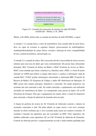 17
CAMADA FÍSICA
CONTROLE DE RECURSOS DE RÁDIO (RRC)
CONTROLE DO ENLACE DE RÁDIO (RLC)
CONTROLE DE ACESSO AO MEIO (MAC)
Figura 2.9 – Camadas dos protocolos de interface de rádio WCDMA
(modificado – Mishra, A. R., 2004)
Mishra, A.R (2004), define todas as camadas de interface de rádio WCDMA, a seguir:
A camada 1 é a camada física, o meio de transferência. Esta camada além de meio físico,
deve ser capaz de executar as seguintes funções: processamento de radiofreqüência,
modulação/demodulação de canais físicos, correção e detecção de erros, compatibilidade
de taxa, controle de potência, sincronização, etc.
A camada 2 é a camada de enlace. Ela é necessária devido à necessidade de alocar recursos
mínimos para uma taxa de dados que varia constantemente. Ela possui duas subcamadas
principais: RLC (Controle do Enlace de Rádio) e MAC (Controle do Acesso ao Meio).
MAC é uma entidade que forma a interface IUb (Interface entre o RNC e o Node-B (termo
utilizado no UMTS para definir a estação rádio base)) e canaliza a informação vinda da
camada RLC. O RLC produz informações relacionadas à sinalização RRC (Controle de
Recurso de Rádio), CS (Esquema de Código) e dados OS (Subsistema de Operação). O
RRC possui dois estados principais: disponível e conectado. No estado disponível, um
assinante não está conectado à rede. No estado conectado, o equipamento está realizando
atividades de transferência de dados: voz transportada como pacote de dados, CS ou PS
(Economia de Energia). Para que o equipamento do usuário altere o estado de disponível
para conectado, a função de admissão de chamada entra em ação.
A função de gerência de recurso do AC (Controle de Admissão) controla o número de
assinantes conectados à rede. Ela pode admitir ou negar acesso a um novo assinante
baseado no efeito resultante que o novo assinante pode causar aos usuários existentes. O
resultado é baseado em algoritmos que são executados no RNC. Estes algoritmos são
também conhecidos como algoritmos AC ou CAC (Controle de Admissão de Chamada).
Controle de admissão previne o congestionamento na rede e ainda mantém qualidade para
 
