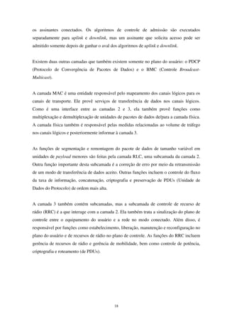 18
os assinantes conectados. Os algoritmos de controle de admissão são executados
separadamente para uplink e downlink, mas um assinante que solicita acesso pode ser
admitido somente depois de ganhar o aval dos algoritmos de uplink e downlink.
Existem duas outras camadas que também existem somente no plano do usuário: o PDCP
(Protocolo de Convergência de Pacotes de Dados) e o BMC (Controle Broadcast-
Multicast).
A camada MAC é uma entidade responsável pelo mapeamento dos canais lógicos para os
canais de transporte. Ele provê serviços de transferência de dados nos canais lógicos.
Como é uma interface entre as camadas 2 e 3, ela também provê funções como
multiplexação e demultiplexação de unidades de pacotes de dados de/para a camada física.
A camada física também é responsável pelas medidas relacionadas ao volume de tráfego
nos canais lógicos e posteriormente informar à camada 3.
As funções de segmentação e remontagem do pacote de dados de tamanho variável em
unidades de payload menores são feitas pela camada RLC, uma subcamada da camada 2.
Outra função importante desta subcamada é a correção de erro por meio da retransmissão
de um modo de transferência de dados aceito. Outras funções incluem o controle do fluxo
da taxa de informação, concatenação, criptografia e preservação de PDUs (Unidade de
Dados do Protocolo) de ordem mais alta.
A camada 3 também contém subcamadas, mas a subcamada de controle de recurso de
rádio (RRC) é a que interage com a camada 2. Ela também trata a sinalização do plano de
controle entre o equipamento do usuário e a rede no modo conectado. Além disso, é
responsável por funções como estabelecimento, liberação, manutenção e reconfiguração no
plano do usuário e de recursos de rádio no plano de controle. As funções do RRC incluem
gerência de recursos de rádio e gerência de mobilidade, bem como controle de potência,
criptografia e roteamento (de PDUs).
 