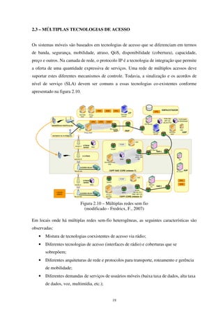 19
2.3 – MÚLTIPLAS TECNOLOGIAS DE ACESSO
Os sistemas móveis são baseados em tecnologias de acesso que se diferenciam em termos
de banda, segurança, mobilidade, atraso, QoS, disponibilidade (cobertura), capacidade,
preço e outros. Na camada de rede, o protocolo IP é a tecnologia de integração que permite
a oferta de uma quantidade expressiva de serviços. Uma rede de múltiplos acessos deve
suportar estes diferentes mecanismos de controle. Todavia, a sinalização e os acordos de
nível de serviço (SLA) devem ser comuns a essas tecnologias co-existentes conforme
apresentado na figura 2.10.
Figura 2.10 – Múltiplas redes sem fio
(modificado - Fredricx, F., 2007)
Em locais onde há múltiplas redes sem-fio heterogêneas, as seguintes características são
observadas:
• Mistura de tecnologias coexistentes de acesso via rádio;
• Diferentes tecnologias de acesso (interfaces de rádio) e coberturas que se
sobrepõem;
• Diferentes arquiteturas de rede e protocolos para transporte, roteamento e gerência
de mobilidade;
• Diferentes demandas de serviços de usuários móveis (baixa taxa de dados, alta taxa
de dados, voz, multimídia, etc.);
 