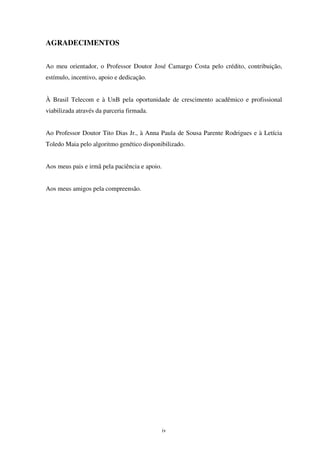 iv
AGRADECIMENTOS
Ao meu orientador, o Professor Doutor José Camargo Costa pelo crédito, contribuição,
estímulo, incentivo, apoio e dedicação.
À Brasil Telecom e à UnB pela oportunidade de crescimento acadêmico e profissional
viabilizada através da parceria firmada.
Ao Professor Doutor Tito Dias Jr., à Anna Paula de Sousa Parente Rodrigues e à Letícia
Toledo Maia pelo algoritmo genético disponibilizado.
Aos meus pais e irmã pela paciência e apoio.
Aos meus amigos pela compreensão.
 