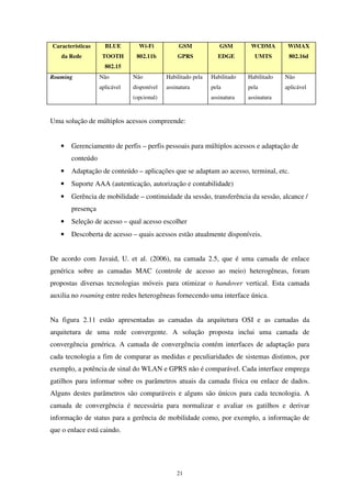 21
Características
da Rede
BLUE
TOOTH
802.15
Wi-Fi
802.11b
GSM
GPRS
GSM
EDGE
WCDMA
UMTS
WiMAX
802.16d
Roaming Não
aplicável
Não
disponível
(opcional)
Habilitado pela
assinatura
Habilitado
pela
assinatura
Habilitado
pela
assinatura
Não
aplicável
Uma solução de múltiplos acessos compreende:
• Gerenciamento de perfis – perfis pessoais para múltiplos acessos e adaptação de
conteúdo
• Adaptação de conteúdo – aplicações que se adaptam ao acesso, terminal, etc.
• Suporte AAA (autenticação, autorização e contabilidade)
• Gerência de mobilidade – continuidade da sessão, transferência da sessão, alcance /
presença
• Seleção de acesso – qual acesso escolher
• Descoberta de acesso – quais acessos estão atualmente disponíveis.
De acordo com Javaid, U. et al. (2006), na camada 2.5, que é uma camada de enlace
genérica sobre as camadas MAC (controle de acesso ao meio) heterogêneas, foram
propostas diversas tecnologias móveis para otimizar o handover vertical. Esta camada
auxilia no roaming entre redes heterogêneas fornecendo uma interface única.
Na figura 2.11 estão apresentadas as camadas da arquitetura OSI e as camadas da
arquitetura de uma rede convergente. A solução proposta inclui uma camada de
convergência genérica. A camada de convergência contém interfaces de adaptação para
cada tecnologia a fim de comparar as medidas e peculiaridades de sistemas distintos, por
exemplo, a potência de sinal do WLAN e GPRS não é comparável. Cada interface emprega
gatilhos para informar sobre os parâmetros atuais da camada física ou enlace de dados.
Alguns destes parâmetros são comparáveis e alguns são únicos para cada tecnologia. A
camada de convergência é necessária para normalizar e avaliar os gatilhos e derivar
informação de status para a gerência de mobilidade como, por exemplo, a informação de
que o enlace está caindo.
 