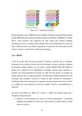 22
Figura 2.11 – Arquiteturas de Rede
Projetos Europeus como o BRAIN (Acesso de Rádio de Banda Larga para Redes baseadas
em IP), MIND (Desenvolvimentos de Rede baseados em IP Móvel), AMBIENT e no IEEE
802.21 visam encontrar uma arquitetura de rede comum para suportar múltiplas
tecnologias de acesso. O objetivo destes projetos não está na identificação de como será
feita a seleção de acesso, mas definir a arquitetura e os protocolos de comunicação a fim de
realizar o handover vertical entre as diferentes tecnologias.
2.3.1 – BRAIN
A fim de evoluir além da terceira geração de celulares e permitir que as operadoras
ofereçam aos seus usuários o acesso a diversas tecnologias, sem que se perceba a mudança
de tecnologia, banda, domínio, etc., foi criado o projeto BRAIN (IST-1999-10050). O
projeto tem o objetivo de ser independente de qualquer interface aérea específica, e,
portanto, não estuda algoritmos de recursos de rádio. Por este motivo, foi adotado um
modelo genérico onde os aspectos específicos do rádio foram tratados utilizando fluxos de
mensagens cujo conteúdo é invisível à camada de rede. Somente foi considerada a
distribuição lógica destas mensagens aos algoritmos de gerenciamento de recursos de rádio
e os gatilhos que estes algoritmos geram (por exemplo, “handover recomendado para a
célula X”).
De acordo com Wisely, D., Mohr, W. e Urban, J., (2000), este projeto surgiu com a
intenção de atingir três áreas:
• Suportar o provisionamento de serviços de forma imperceptível – fornecendo
adaptação da qualidade de serviço face à deterioração do sinal de rádio ou banda
menor no handover.
 