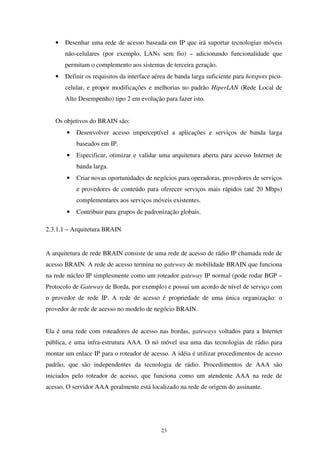 23
• Desenhar uma rede de acesso baseada em IP que irá suportar tecnologias móveis
não-celulares (por exemplo, LANs sem fio) – adicionando funcionalidade que
permitam o complemento aos sistemas de terceira geração.
• Definir os requisitos da interface aérea de banda larga suficiente para hotspots pico-
celular, e propor modificações e melhorias no padrão HiperLAN (Rede Local de
Alto Desempenho) tipo 2 em evolução para fazer isto.
Os objetivos do BRAIN são:
• Desenvolver acesso imperceptível a aplicações e serviços de banda larga
baseados em IP.
• Especificar, otimizar e validar uma arquitetura aberta para acesso Internet de
banda larga.
• Criar novas oportunidades de negócios para operadoras, provedores de serviços
e provedores de conteúdo para oferecer serviços mais rápidos (até 20 Mbps)
complementares aos serviços móveis existentes.
• Contribuir para grupos de padronização globais.
2.3.1.1 – Arquitetura BRAIN
A arquitetura de rede BRAIN consiste de uma rede de acesso de rádio IP chamada rede de
acesso BRAIN. A rede de acesso termina no gateway de mobilidade BRAIN que funciona
na rede núcleo IP simplesmente como um roteador gateway IP normal (pode rodar BGP –
Protocolo de Gateway de Borda, por exemplo) e possui um acordo de nível de serviço com
o provedor de rede IP. A rede de acesso é propriedade de uma única organização: o
provedor de rede de acesso no modelo de negócio BRAIN.
Ela é uma rede com roteadores de acesso nas bordas, gateways voltados para a Internet
pública, e uma infra-estrutura AAA. O nó móvel usa uma das tecnologias de rádio para
montar um enlace IP para o roteador de acesso. A idéia é utilizar procedimentos de acesso
padrão, que são independentes da tecnologia de rádio. Procedimentos de AAA são
iniciados pelo roteador de acesso, que funciona como um atendente AAA na rede de
acesso. O servidor AAA geralmente está localizado na rede de origem do assinante.
 