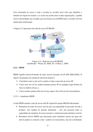 24
Uma solicitação de acesso à rede é enviada ao servidor local AAA que identifica o
domínio de origem do usuário e, se existe um acordo entre as duas organizações, o pedido
AAA é encaminhado, por exemplo, por um cliente proxy RADIUS para o servidor AAA de
origem para autenticação.
A figura 2.12 apresenta uma rede de acesso IP BRAIN.
Rede de Acesso
BRAIN
Rede de Acesso BRAIN
Rede IP
Roteador
BRAIN
sem fio
Gateway de
Mobilidade
BRAIN
Figura 2.12 – Rede de acesso IP BRAIN
(modificado – Wisely, D., Mohr, W. e Urban, J., 2000)
2.3.2 – MIND
MIND significa desenvolvimento de redes móveis baseadas em IP (IST-2000-28584). O
objetivo da pesquisa da camada de rede deste projeto é:
• Considerar como os nós ad hoc podem se ligar a uma rede de acesso IP;
• Como estes nós ad hoc podem entregar pacotes IP em qualquer lugar distinto da
base no melhor esforço, e;
• Como usuários podem obter um serviço seguro, fim-a-fim em tais circunstâncias.
2.3.2.1 – Arquitetura MIND
A rede MIND estende a rede de acesso toda IP original do projeto BRAIN adicionando:
• Roteadores de redes de acesso sem fio que são propriedade do provedor da rede e
portáteis, mas mudam de posição lentamente – eles não possuem todas as
capacidades de roteadores de acesso normais e somente possuem interfaces sem fio,
• Roteadores móveis MIND, que funcionam como roteadores através dos quais nós
móveis podem se conectar a rede – podem ser estacionários, mas são considerados
 