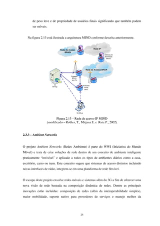 25
de peso leve e de propriedade de usuários finais significando que também podem
ser móveis.
Na figura 2.13 está ilustrada a arquitetura MIND conforme descrita anteriormente.
Figura 2.13 – Rede de acesso IP MIND
(modificado – Robles, T., Mitjana E. e Ruiz P., 2002)
2.3.3 – Ambient Networks
O projeto Ambient Networks (Redes Ambiente) é parte do WWI (Iniciativa do Mundo
Móvel) e trata de criar soluções de rede dentro de um conceito de ambiente inteligente
praticamente “invisível” e aplicado a todos os tipos de ambientes diários como a casa,
escritório, carro ou trem. Este conceito sugere que sistemas de acesso distintos incluindo
novas interfaces de rádio, integrem-se em uma plataforma de rede flexível.
O escopo deste projeto envolve redes móveis e sistemas além do 3G a fim de oferecer uma
nova visão de rede baseada na composição dinâmica de redes. Dentre as principais
inovações estão incluídas: composição de redes (além da interoperabilidade simples),
maior mobilidade, suporte nativo para provedores de serviços e manejo melhor da
 
