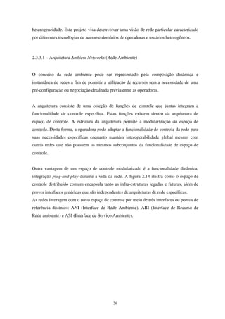 26
heterogeneidade. Este projeto visa desenvolver uma visão de rede particular caracterizado
por diferentes tecnologias de acesso e domínios de operadoras e usuários heterogêneos.
2.3.3.1 – Arquitetura Ambient Networks (Rede Ambiente)
O conceito da rede ambiente pode ser representado pela composição dinâmica e
instantânea de redes a fim de permitir a utilização de recursos sem a necessidade de uma
pré-configuração ou negociação detalhada prévia entre as operadoras.
A arquitetura consiste de uma coleção de funções de controle que juntas integram a
funcionalidade de controle específica. Estas funções existem dentro da arquitetura de
espaço de controle. A estrutura da arquitetura permite a modularização do espaço de
controle. Desta forma, a operadora pode adaptar a funcionalidade de controle da rede para
suas necessidades específicas enquanto mantém interoperabilidade global mesmo com
outras redes que não possuem os mesmos subconjuntos da funcionalidade de espaço de
controle.
Outra vantagem de um espaço de controle modularizado é a funcionalidade dinâmica,
integração plug-and-play durante a vida da rede. A figura 2.14 ilustra como o espaço de
controle distribuído comum encapsula tanto as infra-estruturas legadas e futuras, além de
prover interfaces genéricas que são independentes de arquiteturas de rede específicas.
As redes interagem com o novo espaço de controle por meio de três interfaces ou pontos de
referência distintos: ANI (Interface de Rede Ambiente), ARI (Interface de Recurso de
Rede ambiente) e ASI (Interface de Serviço Ambiente).
 